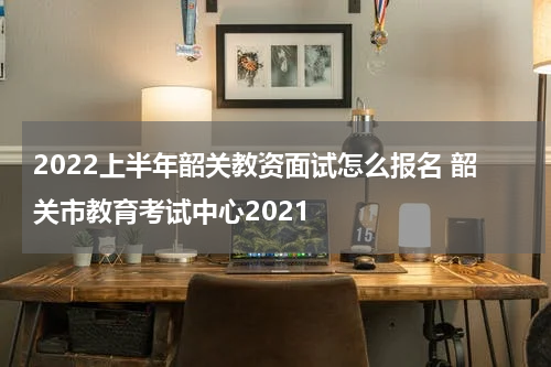 2022上半年韶关教资面试怎么报名 韶关市教育考试中心2021