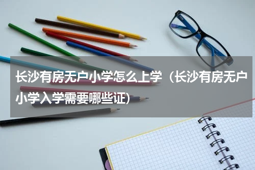 长沙有房无户小学怎么上学（长沙有房无户小学入学需要哪些证）