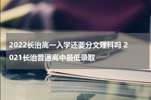 2022长治高一入学还要分文理科吗 2021长治普通高中最低录取