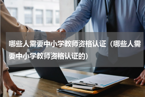 哪些人需要中小学教师资格认证（哪些人需要中小学教师资格认证的）
