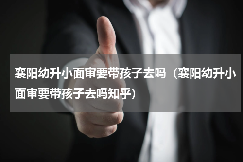 襄阳幼升小面审要带孩子去吗（襄阳幼升小面审要带孩子去吗知乎）