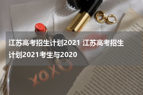 江苏高考招生计划2021 江苏高考招生计划2021考生与2020