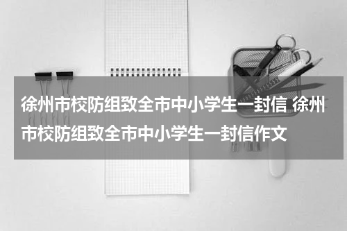 徐州市校防组致全市中小学生一封信 徐州市校防组致全市中小学生一封信作文