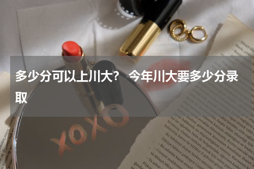 多少分可以上川大？ 今年川大要多少分录取