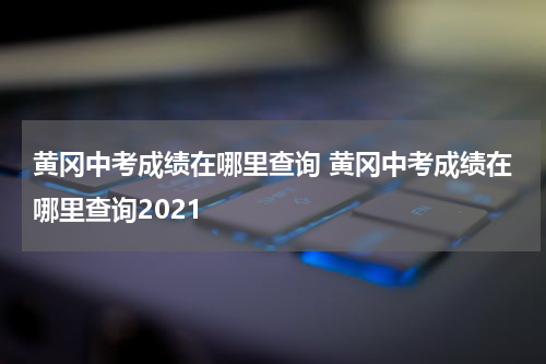 黄冈中考成绩在哪里查询 黄冈中考成绩在哪里查询2021