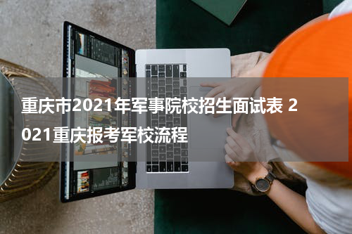重庆市2021年军事院校招生面试表 2021重庆报考军校流程