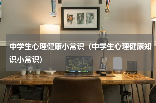 中学生心理健康小常识（中学生心理健康知识小常识）