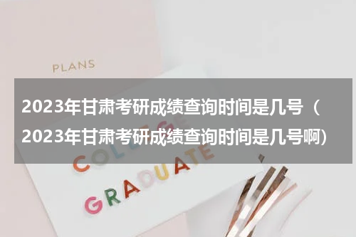 2023年甘肃考研成绩查询时间是几号（2023年甘肃考研成绩查询时间是几号啊）