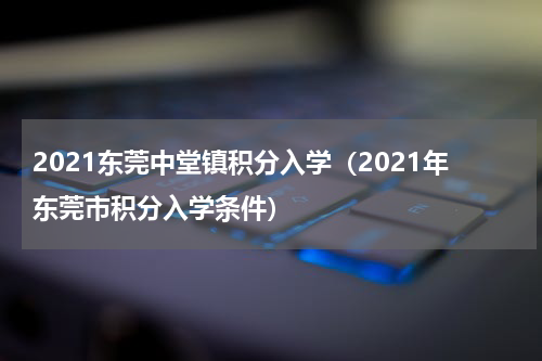 2021东莞中堂镇积分入学（2021年东莞市积分入学条件）
