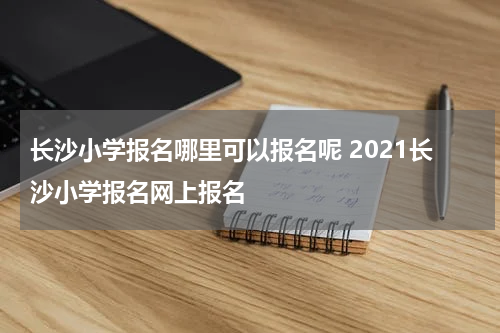 长沙小学报名哪里可以报名呢 2021长沙小学报名网上报名