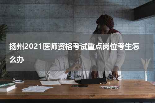 扬州2021医师资格考试重点岗位考生怎么办