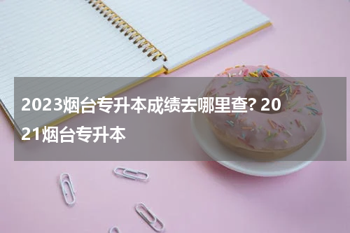 2023烟台专升本成绩去哪里查? 2021烟台专升本