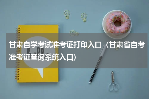 甘肃自学考试准考证打印入口（甘肃省自考准考证查询系统入口）