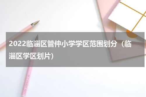 2022临淄区管仲小学学区范围划分（临淄区学区划片）