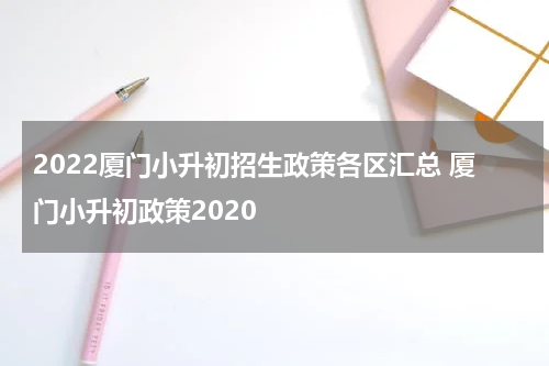 2022厦门小升初招生政策各区汇总 厦门小升初政策2020