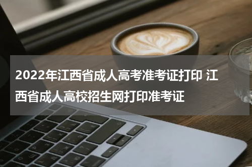 2022年江西省成人高考准考证打印 江西省成人高校招生网打印准考证