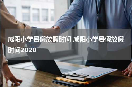 咸阳小学暑假放假时间 咸阳小学暑假放假时间2020