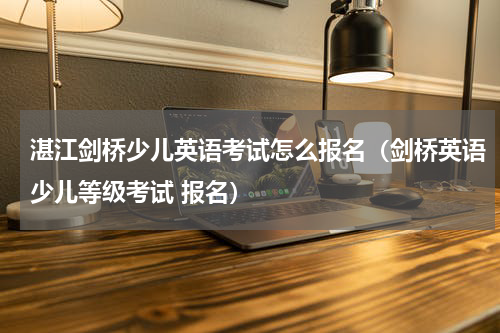 湛江剑桥少儿英语考试怎么报名（剑桥英语少儿等级考试 报名）