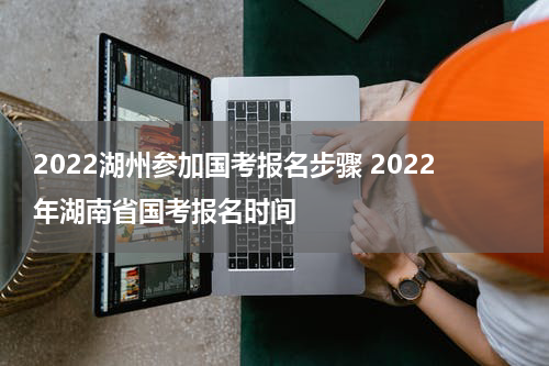 2022湖州参加国考报名步骤 2022年湖南省国考报名时间