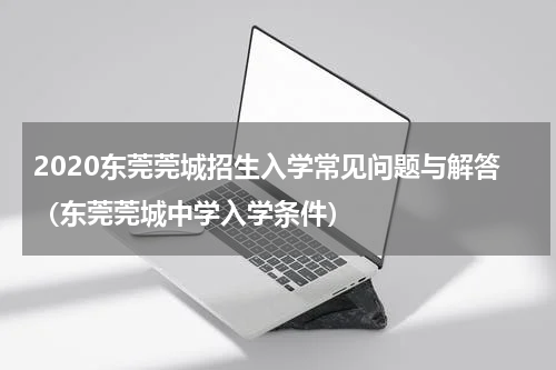 2020东莞莞城招生入学常见问题与解答（东莞莞城中学入学条件）