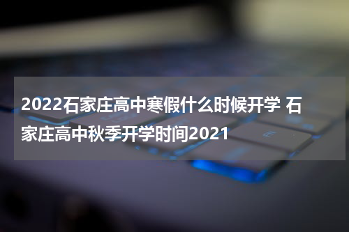 2022石家庄高中寒假什么时候开学 石家庄高中秋季开学时间2021