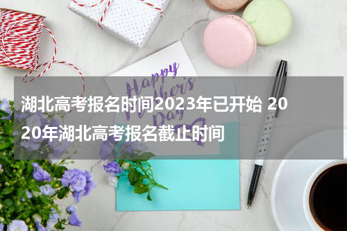 湖北高考报名时间2023年已开始 2020年湖北高考报名截止时间