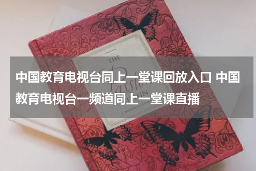 中国教育电视台同上一堂课回放入口 中国教育电视台一频道同上一堂课直播