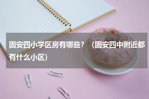 固安四小学区房有哪些？（固安四中附近都有什么小区）