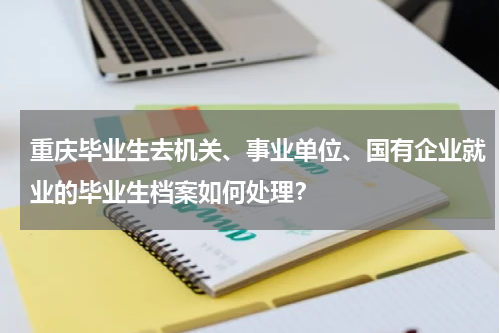 重庆毕业生去机关、事业单位、国有企业就业的毕业生档案如何处理？