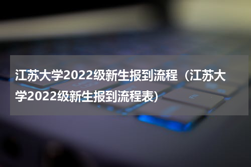 江苏大学2022级新生报到流程（江苏大学2022级新生报到流程表）