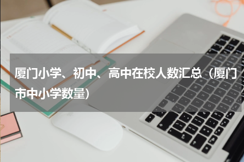 厦门小学、初中、高中在校人数汇总（厦门市中小学数量）