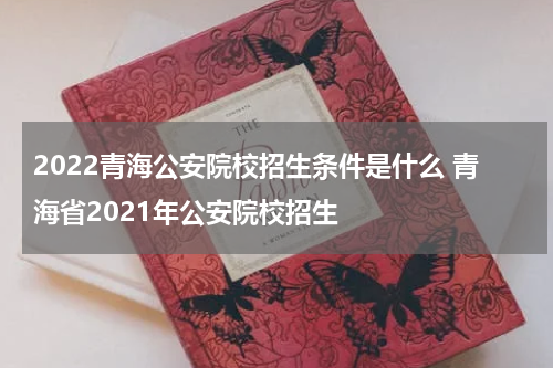 2022青海公安院校招生条件是什么 青海省2021年公安院校招生
