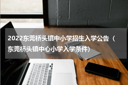 2022东莞桥头镇中小学招生入学公告（东莞桥头镇中心小学入学条件）