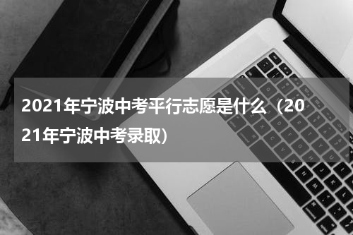 2021年宁波中考平行志愿是什么（2021年宁波中考录取）