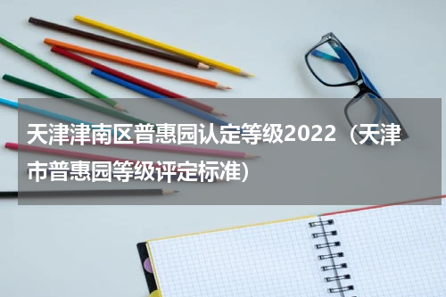 天津津南区普惠园认定等级2022（天津市普惠园等级评定标准）