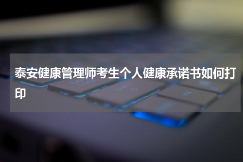 泰安健康管理师考生个人健康承诺书如何打印