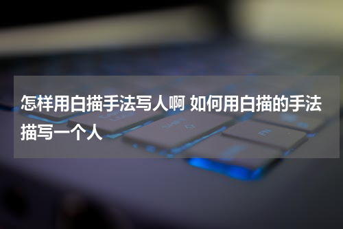 怎样用白描手法写人啊 如何用白描的手法描写一个人