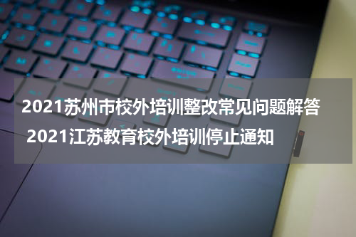 2021苏州市校外培训整改常见问题解答 2021江苏教育校外培训停止通知