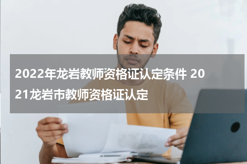2022年龙岩教师资格证认定条件 2021龙岩市教师资格证认定