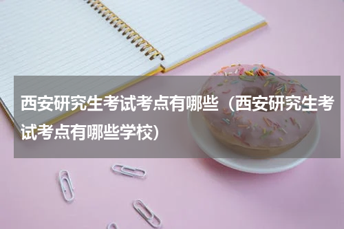 西安研究生考试考点有哪些（西安研究生考试考点有哪些学校）