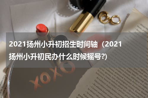 2021扬州小升初招生时间轴（2021扬州小升初民办什么时候摇号?）
