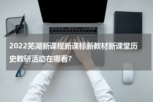 2022芜湖新课程新课标新教材新课堂历史教研活动在哪看?