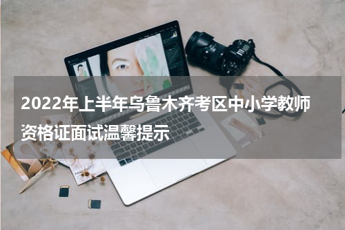2022年上半年乌鲁木齐考区中小学教师资格证面试温馨提示