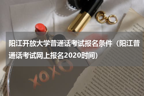 阳江开放大学普通话考试报名条件（阳江普通话考试网上报名2020时间）