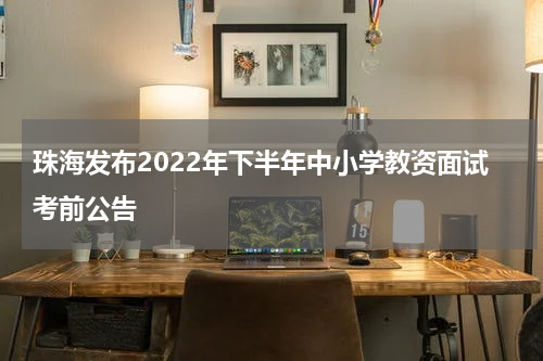 珠海发布2022年下半年中小学教资面试考前公告