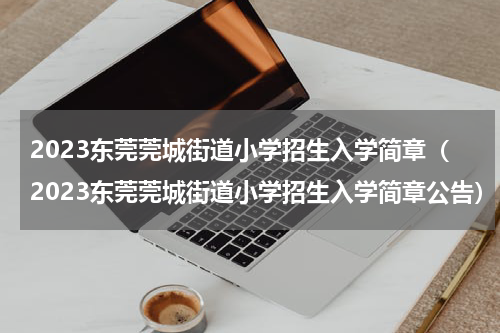 2023东莞莞城街道小学招生入学简章（2023东莞莞城街道小学招生入学简章公告）