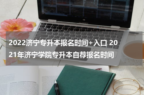 2022济宁专升本报名时间+入口 2021年济宁学院专升本自荐报名时间