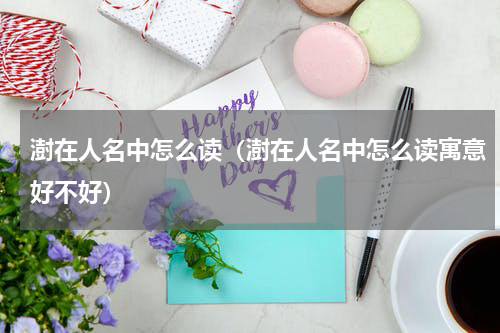 澍在人名中怎么读（澍在人名中怎么读寓意好不好）