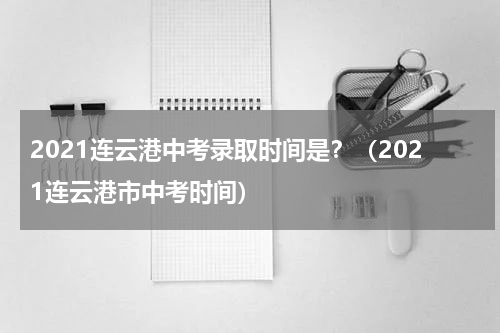 2021连云港中考录取时间是？（2021连云港市中考时间）