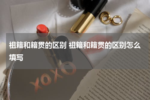 祖籍和籍贯的区别 祖籍和籍贯的区别怎么填写